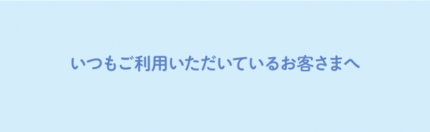 いつもご利用いただいているお客様へ