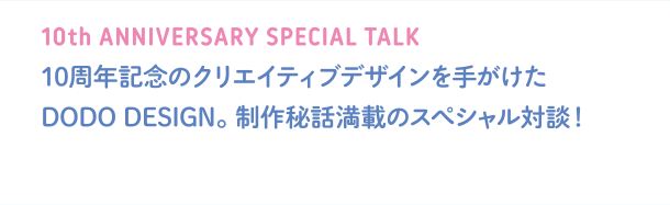 10th ANNIVERSARY SPECIAL TALK 10周年記念のクリエイティブデザインを手がけたDODO DESIGN。制作秘話満載のスペシャル対談！