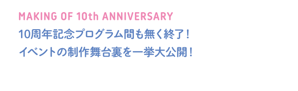 MAKING OF 10th ANNIVERSARY 10周年記念プログラム間も無く終了！イベントの制作舞台裏を一挙大公開！