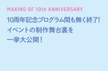 MAKING OF 10th ANNIVERSARY 10周年記念プログラム間も無く終了！イベントの制作舞台裏を一挙大公開！