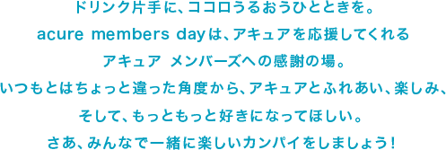 ドリンク片手に、ココロうるおうひとときを。acure members dayは、アキュアを応援してくれる<br>アキュア　メンバーズへの感謝の場。いつもとはちょっと違った角度から、アキュアとふれあい、楽しみ、そして、もっともっと好きになってほしい。さあ、みんなで一緒に楽しいカンパイをしましょう。