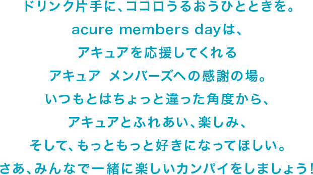 ドリンク片手に、ココロうるおうひとときを。acure members dayは、アキュアを応援してくれるアキュア　メンバーズへの感謝の場。いつもとはちょっと違った角度から、アキュアとふれあい、楽しみ、そして、もっともっと好きになってほしい。さあ、みんなで一緒に楽しいカンパイをしましょう。