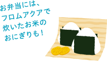 お弁当には、フロムアクアで炊いたお米のおにぎりも！