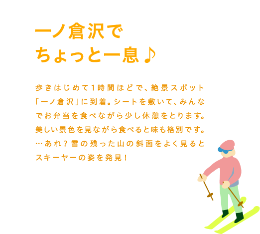 一ノ倉沢でちょっと一息♪歩きはじめて1時間ほどで、絶景スポット「一ノ倉沢」に到着。シートを敷いて、みんなでお弁当を食べながら少し休憩をとります。美しい景色を見ながら食べると味も格別です。…あれ？雪の残った山の斜面をよく見るとスキーヤーの姿を発見！