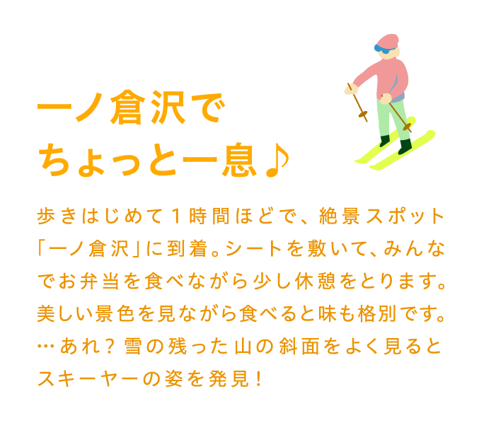 一ノ倉沢でちょっと一息♪歩きはじめて1時間ほどで、絶景スポット「一ノ倉沢」に到着。シートを敷いて、みんなでお弁当を食べながら少し休憩をとります。美しい景色を見ながら食べると味も格別です。…あれ？雪の残った山の斜面をよく見るとスキーヤーの姿を発見！