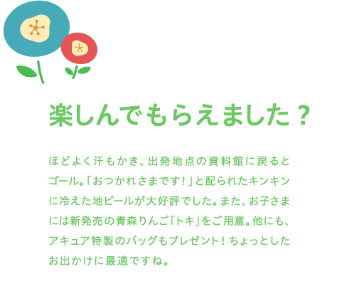 楽しんでもらえました？ ほどよく汗もかき、出発地点の資料館に戻るとゴール。「おつかれさまです！」と配られたキンキンに冷えた地ビールが大好評でした。また、お子さまには新発売の青森りんご「トキ」をご用意。他にも、アキュア特製のバッグもプレゼント！ちょっとしたお出かけに最適ですね。