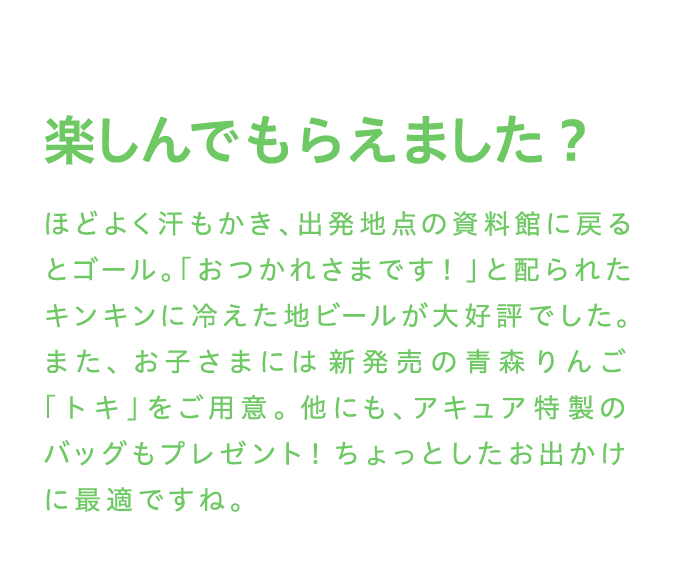 楽しんでもらえました？ ほどよく汗もかき、出発地点の資料館に戻るとゴール。「おつかれさまです！」と配られたキンキンに冷えた地ビールが大好評でした。また、お子さまには新発売の青森りんご「トキ」をご用意。他にも、アキュア特製のバッグもプレゼント！ちょっとしたお出かけに最適ですね。