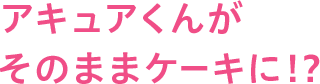 アキュアくんがそのままケーキに!?