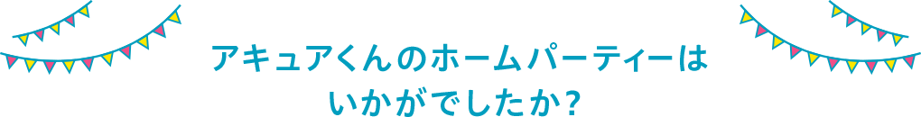 アキュアくんのホームパーティーはいかがでしたか？