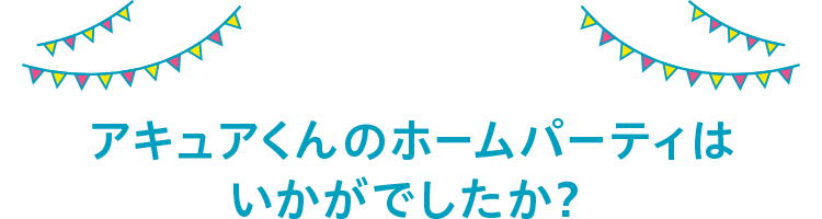 アキュアくんのホームパーティーはいかがでしたか？