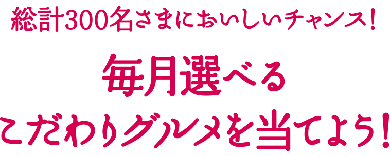 総計300名さまにおいしいチャンス！ 毎月選べるこだわりグルメを当てよう！