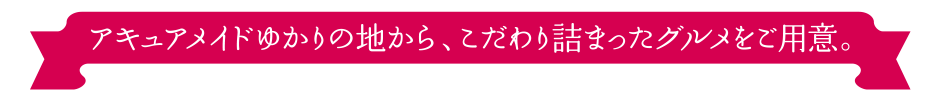 アキュアメイドゆかりの地から、こだわり詰まったグルメをご用意。