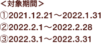 ＜対象期間＞ ①2021.12.21〜2022.1.31 ②2022.2.1〜2022.2.28 ③2022.3.1〜2022.3.31