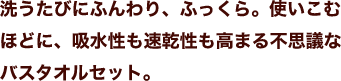 洗うたびにふんわり、ふっくら。使いこむほどに、吸水性も速乾性も高まる不思議なバスタオルセット。