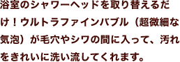 浴室のシャワーヘッドを取り替えるだけ！ウルトラファインバブル（超微細な気泡）が毛穴やシワの間に入って、汚れをきれいに洗い流してくれます。