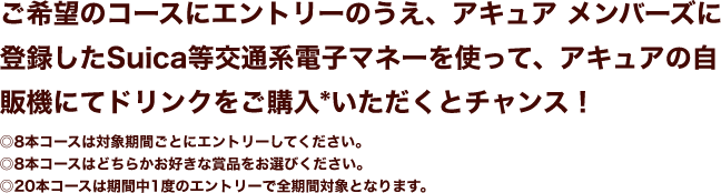 ご希望のコースにエントリーのうえ、アキュア メンバーズに登録したSuica等交通系電子マネーを使って、アキュアの自販機にてドリンクをご購入*いただくとチャンス！◎8本コースは対象期間ごとにエントリーしてください。◎8本コースはどちらかお好きな賞品をお選びください。◎20本コースは期間中1度のエントリーで全期間対象となります。