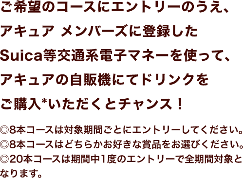 ご希望のコースにエントリーのうえ、アキュア メンバーズに登録したSuica等交通系電子マネーを使って、アキュアの自販機にてドリンクをご購入*いただくとチャンス！◎8本コースは対象期間ごとにエントリーしてください。◎8本コースはどちらかお好きな賞品をお選びください。◎20本コースは期間中1度のエントリーで全期間対象となります。