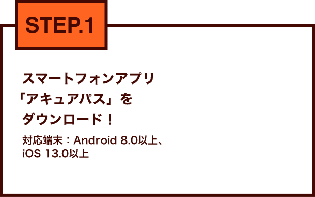 STEP.1 スマートフォンアプリ「アキュアパス」をダウンロード！対応端末：Android 8.0以上、iOS 13.0以上