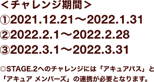 ＜チャレンジ期間＞①2021.12.21〜2022.1.31 ②2022.2.1〜2022.2.28 ③2022.3.1〜2022.3.31 ◎STAGE.2へのチャレンジには「アキュアパス」と「アキュア メンバーズ」の連携が必要となります。