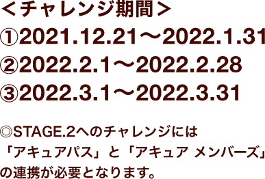 ＜チャレンジ期間＞①2021.12.21〜2022.1.31 ②2022.2.1〜2022.2.28 ③2022.3.1〜2022.3.31 ◎STAGE.2へのチャレンジには「アキュアパス」と「アキュア メンバーズ」の連携が必要となります。