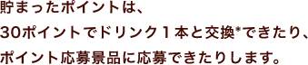 貯まったポイントは、30ポイントでドリンク１本と交換*できたり、ポイント応募景品に応募できたりします。