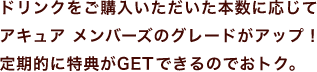 ドリンクをご購入いただいた本数に応じてアキュア メンバーズのグレードがアップ！定期的に特典がGETできるのでおトク。