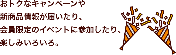 おトクなキャンペーンや新商品情報が届いたり、会員限定のイベントに参加したり、楽しみいろいろ。