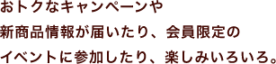 おトクなキャンペーンや新商品情報が届いたり、会員限定のイベントに参加したり、楽しみいろいろ。