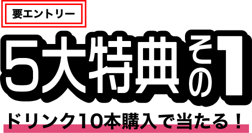 要エントリー 5大特典その1 ドリンク10本購入で当たる！