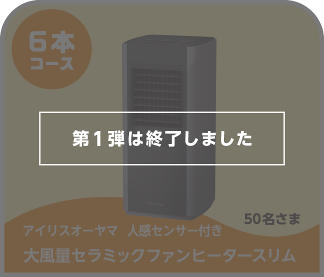 第1弾は終了しました 6本コース アイリスオーヤマ 人感センサー付き大風量セラミックファンヒータースリム 50名さま