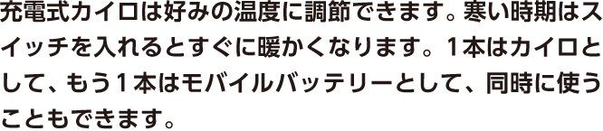 充電式カイロは好みの温度に調節できます。寒い時期はスイッチを入れるとすぐに暖かくなります。１本はカイロとして、もう１本はモバイルバッテリーとして、同時に使うこともできます。