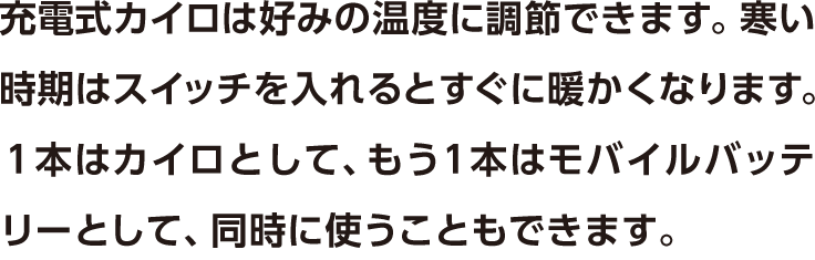 充電式カイロは好みの温度に調節できます。寒い時期はスイッチを入れるとすぐに暖かくなります。１本はカイロとして、もう１本はモバイルバッテリーとして、同時に使うこともできます。