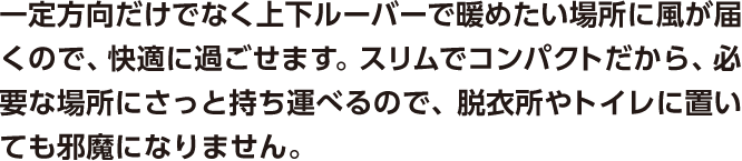 一定方向だけでなく上下ルーバーで暖めたい場所に風が届くので、快適に過ごせます。スリムでコンパクトだから、必要な場所にさっと持ち運べるので、脱衣所やトイレに置いても邪魔になりません。