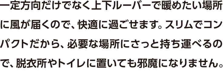 一定方向だけでなく上下ルーバーで暖めたい場所に風が届くので、快適に過ごせます。スリムでコンパクトだから、必要な場所にさっと持ち運べるので、脱衣所やトイレに置いても邪魔になりません。