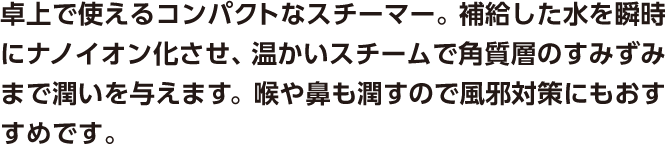 卓上で使えるコンパクトなスチーマー。補給した水を瞬時にナノイオン化させ、温かいスチームで角質層のすみずみまで潤いを与えます。喉や鼻も潤すので風邪対策にもおすすめです。