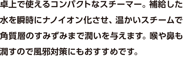 卓上で使えるコンパクトなスチーマー。補給した水を瞬時にナノイオン化させ、温かいスチームで角質層のすみずみまで潤いを与えます。喉や鼻も潤すので風邪対策にもおすすめです。