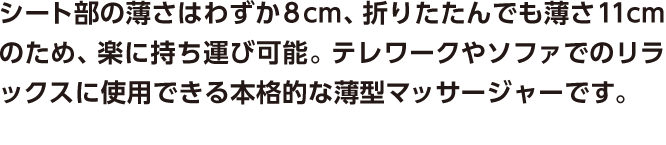 シート部の薄さはわずか8cm、折りたたんでも薄さ11cmのため、楽に持ち運び可能。テレワークやソファでのリラックスに使用できる本格的な薄型マッサージャーです。