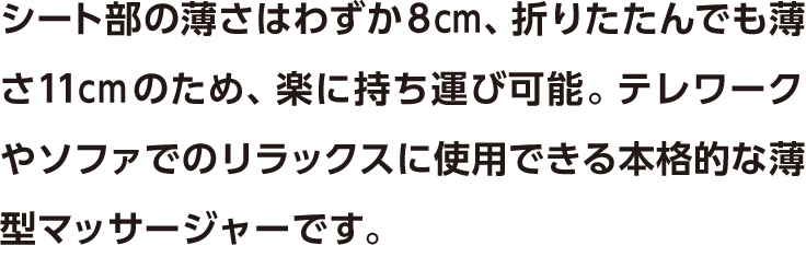 シート部の薄さはわずか8cm、折りたたんでも薄さ11cmのため、楽に持ち運び可能。テレワークやソファでのリラックスに使用できる本格的な薄型マッサージャーです。