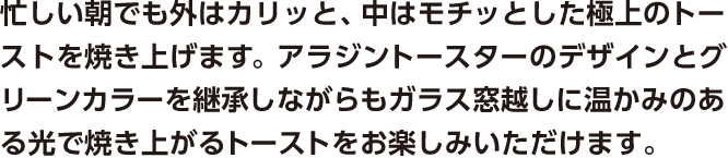 忙しい朝でも外はカリッと、中はモチッとした極上のトーストを焼き上げます。アラジントースターのデザインとグリーンカラーを継承しながらもガラス窓越しに温かみのある光で焼き上がるトーストをお楽しみいただけます。