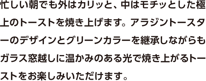 忙しい朝でも外はカリッと、中はモチッとした極上のトーストを焼き上げます。アラジントースターのデザインとグリーンカラーを継承しながらもガラス窓越しに温かみのある光で焼き上がるトーストをお楽しみいただけます。