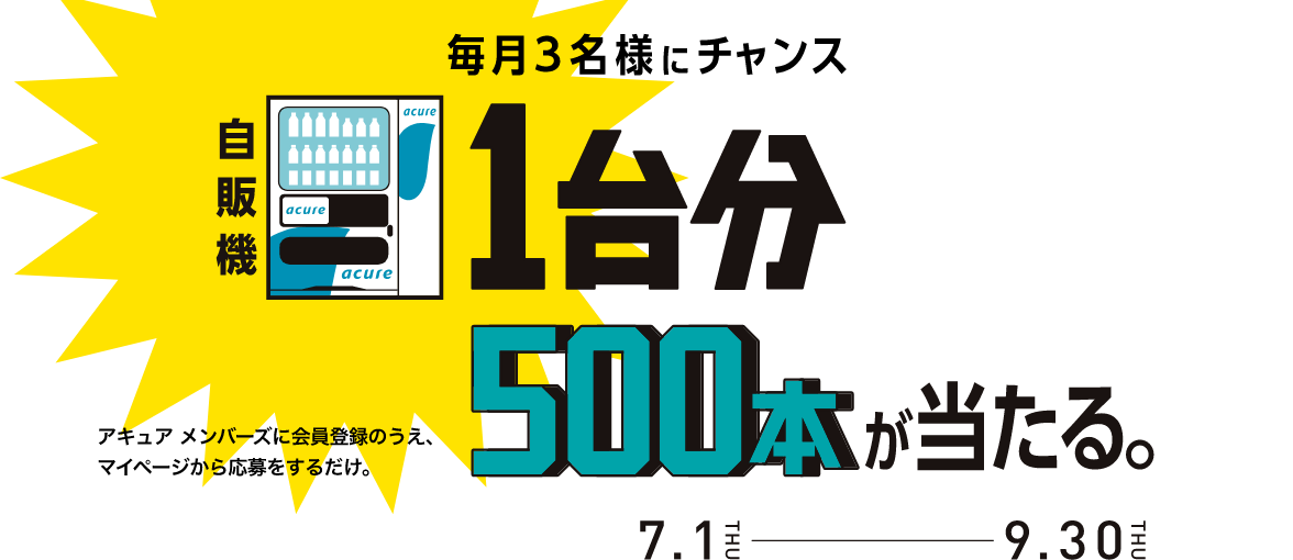 毎月3名様にチャンス 自販機1台分500本が当たる。 アキュア メンバーズに会員登録のうえ、マイページから応募をするだけ。 7.1THU-9.30THU