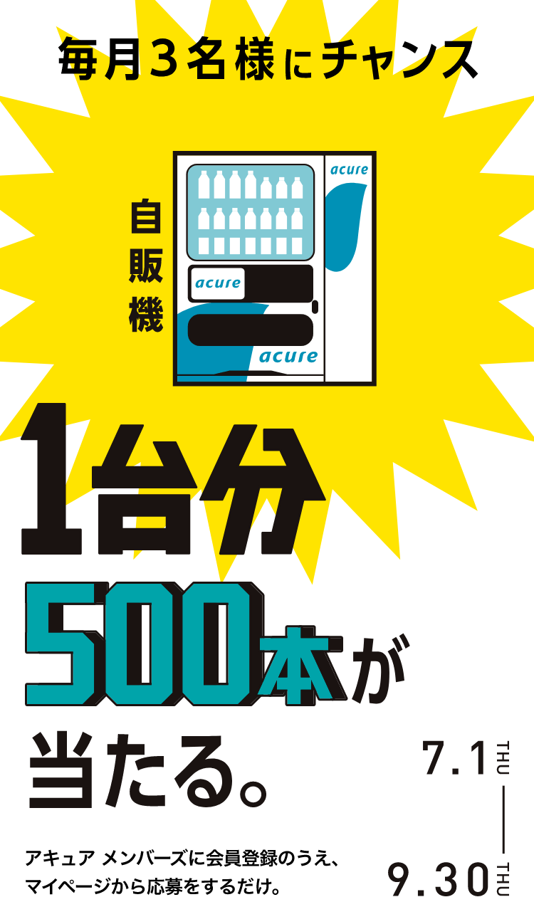 毎月3名様にチャンス 自販機1台分500本が当たる。 アキュア メンバーズに会員登録のうえ、マイページから応募をするだけ。 7.1THU-9.30THU