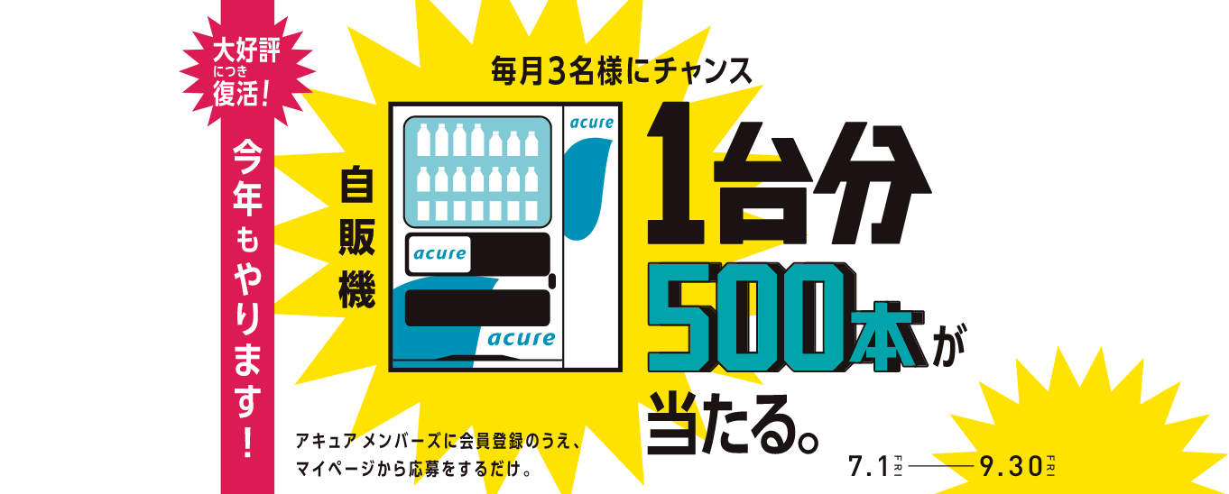 大好評につき復活！今年もやります！毎月3名様にチャンス 自販機1台分500本が当たる。 アキュア メンバーズに会員登録のうえ、マイページから応募をするだけ。 7.1FRI-9.30FRI