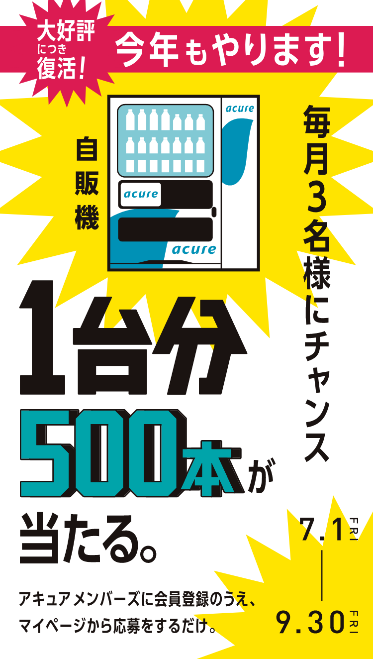 大好評につき復活！今年もやります！毎月3名様にチャンス 自販機1台分500本が当たる。 アキュア メンバーズに会員登録のうえ、マイページから応募をするだけ。 7.1FRI-9.30FRI