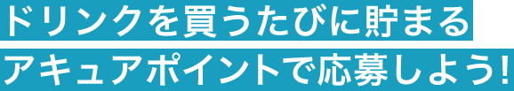 ドリンクを買うたびに貯まるアキュアポイントで応募しよう！