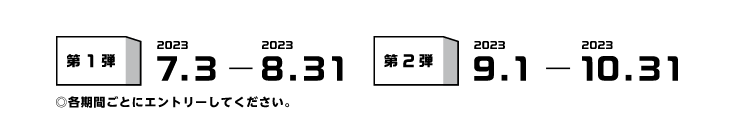 第1弾 2023.7.3-2023.8.31　第2弾 2023.9.1-2023.10.31 ◎各期間ごとにエントリーしてください。