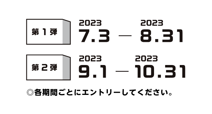 第1弾 2023.7.3-2023.8.31　第2弾 2023.9.1-2023.10.31 ◎各期間ごとにエントリーしてください。