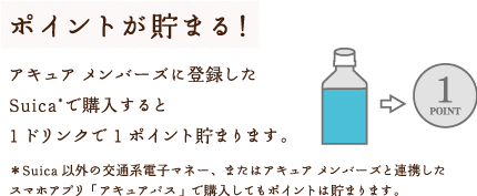 ポイントが貯まる！アキュア メンバーズに登録したSuica*で購入すると1ドリンクで1ポイント貯まります。＊Suica以外の交通系電子マネー、またはアキュア メンバーズと連携したスマホアプリ「アキュアパス」で購入してもポイントは貯まります。