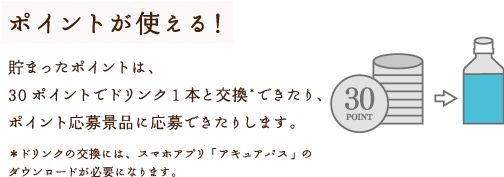 ポイントが使える！貯まったポイントは、30ポイントでドリンク１本と交換*できたり、ポイント応募景品に応募できたりします。＊ドリンクの交換には、スマホアプリ「アキュアパス」のダウンロードが必要になります。