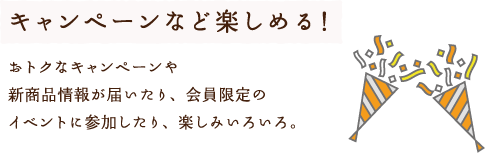 キャンペーンなど楽しめる！おトクなキャンペーンや新商品情報が届いたり、会員限定のイベントに参加したり、楽しみいろいろ。